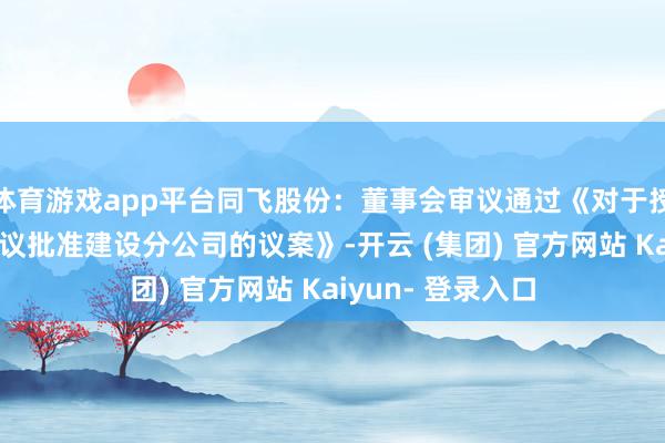 体育游戏app平台同飞股份：董事会审议通过《对于授权公司总司理审议批准建设分公司的议案》-开云 (集团) 官方网站 Kaiyun- 登录入口