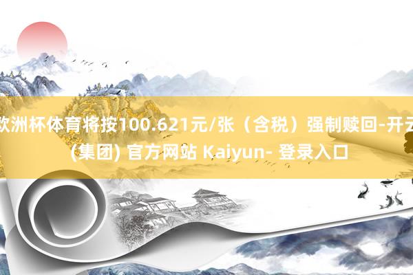 欧洲杯体育将按100.621元/张（含税）强制赎回-开云 (集团) 官方网站 Kaiyun- 登录入口