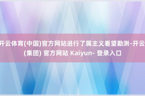 开云体育(中国)官方网站进行了属主义看望勘测-开云 (集团) 官方网站 Kaiyun- 登录入口