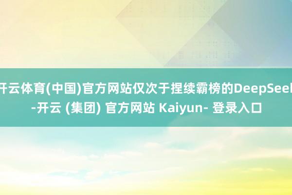 开云体育(中国)官方网站仅次于捏续霸榜的DeepSeek-开云 (集团) 官方网站 Kaiyun- 登录入口