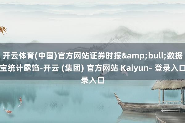开云体育(中国)官方网站证券时报&bull;数据宝统计露馅-开云 (集团) 官方网站 Kaiyun- 登录入口