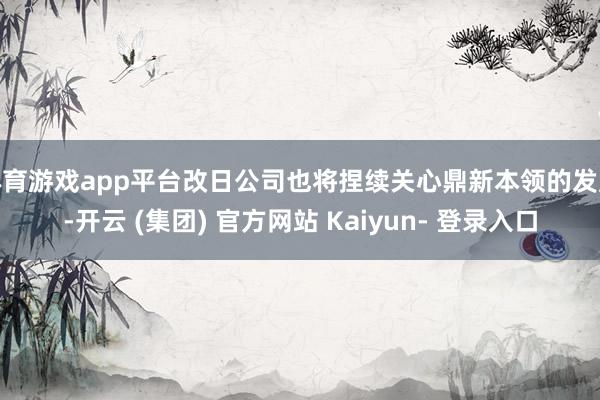 体育游戏app平台改日公司也将捏续关心鼎新本领的发展-开云 (集团) 官方网站 Kaiyun- 登录入口