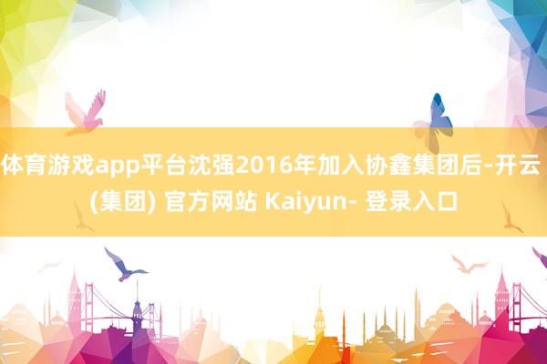 体育游戏app平台沈强2016年加入协鑫集团后-开云 (集团) 官方网站 Kaiyun- 登录入口