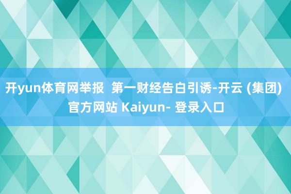 开yun体育网举报  第一财经告白引诱-开云 (集团) 官方网站 Kaiyun- 登录入口