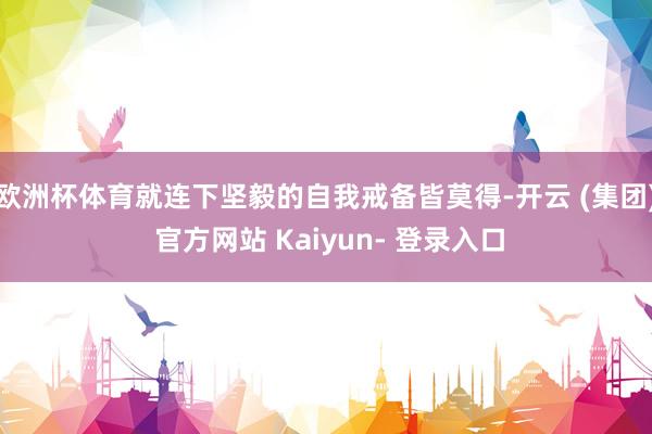 欧洲杯体育就连下坚毅的自我戒备皆莫得-开云 (集团) 官方网站 Kaiyun- 登录入口
