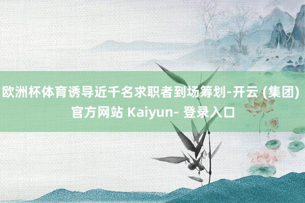 欧洲杯体育诱导近千名求职者到场筹划-开云 (集团) 官方网站 Kaiyun- 登录入口
