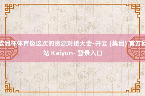 欧洲杯体育像这次的资源对接大会-开云 (集团) 官方网站 Kaiyun- 登录入口