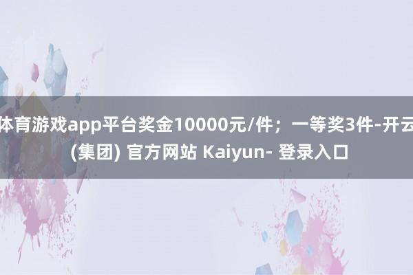 体育游戏app平台奖金10000元/件；一等奖3件-开云 (集团) 官方网站 Kaiyun- 登录入口