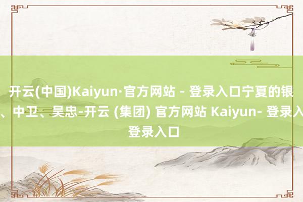 开云(中国)Kaiyun·官方网站 - 登录入口宁夏的银川、中卫、吴忠-开云 (集团) 官方网站 Kaiyun- 登录入口