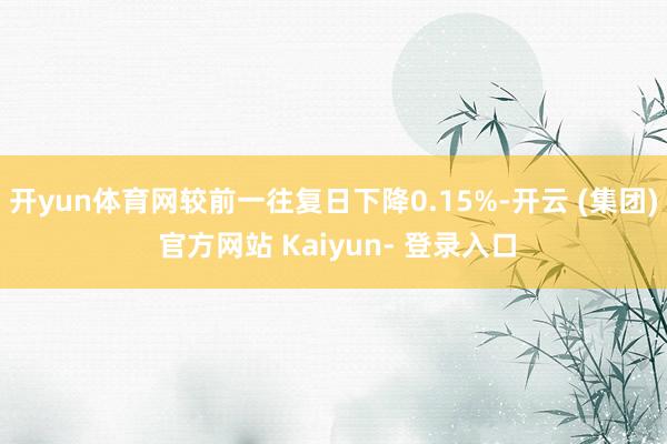 开yun体育网较前一往复日下降0.15%-开云 (集团) 官方网站 Kaiyun- 登录入口