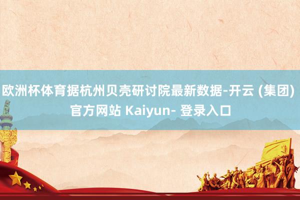 欧洲杯体育据杭州贝壳研讨院最新数据-开云 (集团) 官方网站 Kaiyun- 登录入口