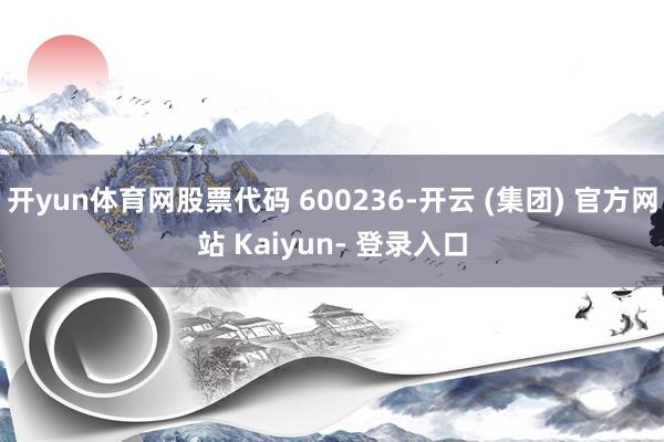 开yun体育网股票代码 600236-开云 (集团) 官方网站 Kaiyun- 登录入口