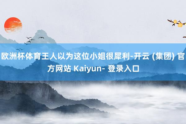 欧洲杯体育王人以为这位小姐很犀利-开云 (集团) 官方网站 Kaiyun- 登录入口