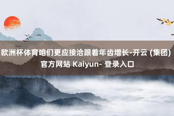 欧洲杯体育咱们更应接洽跟着年齿增长-开云 (集团) 官方网站 Kaiyun- 登录入口