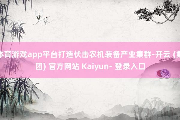 体育游戏app平台打造伏击农机装备产业集群-开云 (集团) 官方网站 Kaiyun- 登录入口