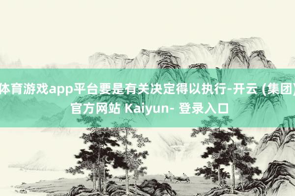 体育游戏app平台要是有关决定得以执行-开云 (集团) 官方网站 Kaiyun- 登录入口