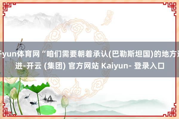 开yun体育网“咱们需要朝着承认(巴勒斯坦国)的地方迈进-开云 (集团) 官方网站 Kaiyun- 登录入口