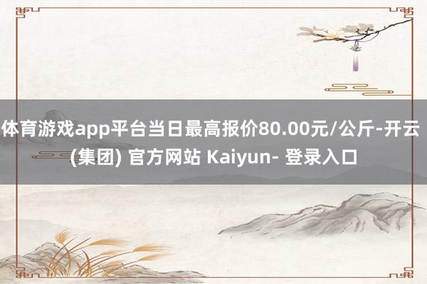 体育游戏app平台当日最高报价80.00元/公斤-开云 (集团) 官方网站 Kaiyun- 登录入口