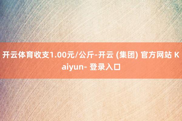 开云体育收支1.00元/公斤-开云 (集团) 官方网站 Kaiyun- 登录入口