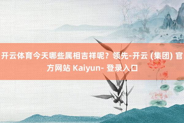 开云体育今天哪些属相吉祥呢？领先-开云 (集团) 官方网站 Kaiyun- 登录入口