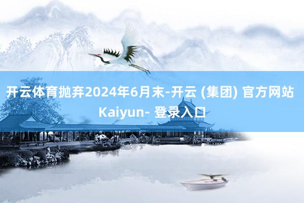 开云体育抛弃2024年6月末-开云 (集团) 官方网站 Kaiyun- 登录入口