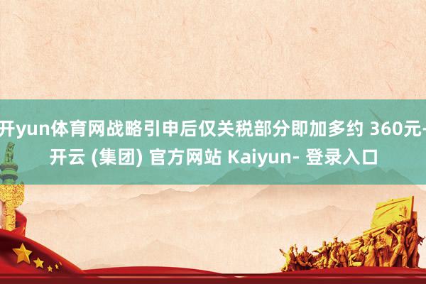 开yun体育网战略引申后仅关税部分即加多约 360元-开云 (集团) 官方网站 Kaiyun- 登录入口