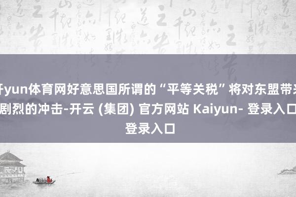 开yun体育网好意思国所谓的“平等关税”将对东盟带来剧烈的冲击-开云 (集团) 官方网站 Kaiyun- 登录入口