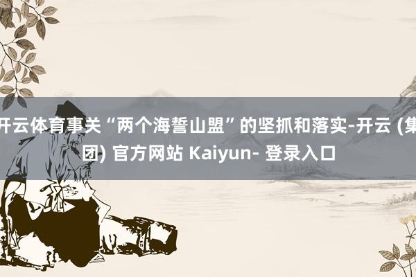 开云体育事关“两个海誓山盟”的坚抓和落实-开云 (集团) 官方网站 Kaiyun- 登录入口