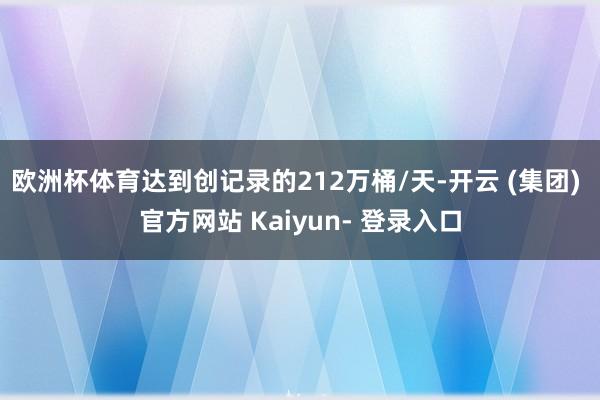 欧洲杯体育达到创记录的212万桶/天-开云 (集团) 官方网站 Kaiyun- 登录入口