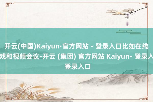 开云(中国)Kaiyun·官方网站 - 登录入口比如在线游戏和视频会议-开云 (集团) 官方网站 Kaiyun- 登录入口