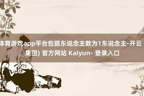 体育游戏app平台包摄东说念主数为1东说念主-开云 (集团) 官方网站 Kaiyun- 登录入口