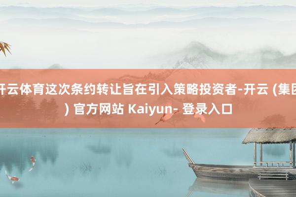 开云体育这次条约转让旨在引入策略投资者-开云 (集团) 官方网站 Kaiyun- 登录入口