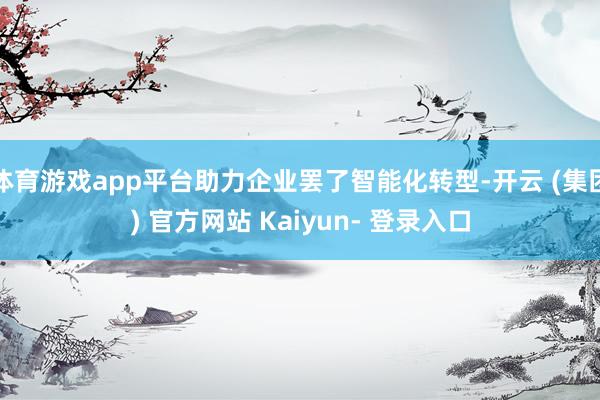 体育游戏app平台助力企业罢了智能化转型-开云 (集团) 官方网站 Kaiyun- 登录入口