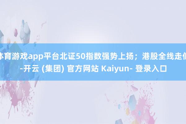 体育游戏app平台北证50指数强势上扬；港股全线走低-开云 (集团) 官方网站 Kaiyun- 登录入口