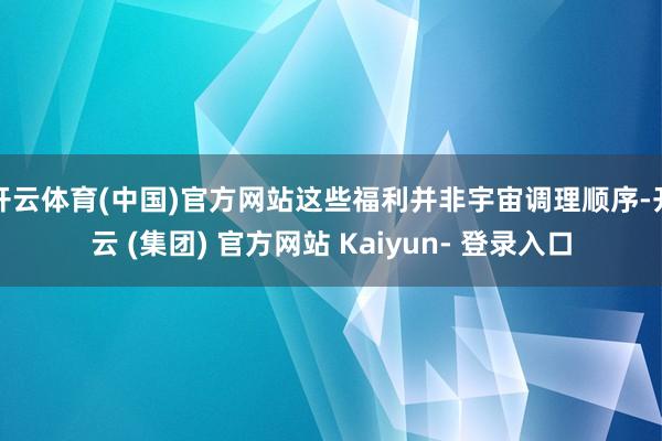 开云体育(中国)官方网站这些福利并非宇宙调理顺序-开云 (集团) 官方网站 Kaiyun- 登录入口