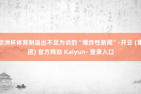 欧洲杯体育制造出不足为训的“爆炸性新闻”-开云 (集团) 官方网站 Kaiyun- 登录入口