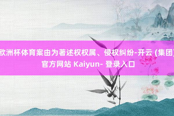 欧洲杯体育案由为著述权权属、侵权纠纷-开云 (集团) 官方网站 Kaiyun- 登录入口