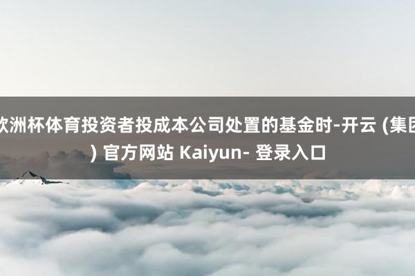 欧洲杯体育投资者投成本公司处置的基金时-开云 (集团) 官方网站 Kaiyun- 登录入口