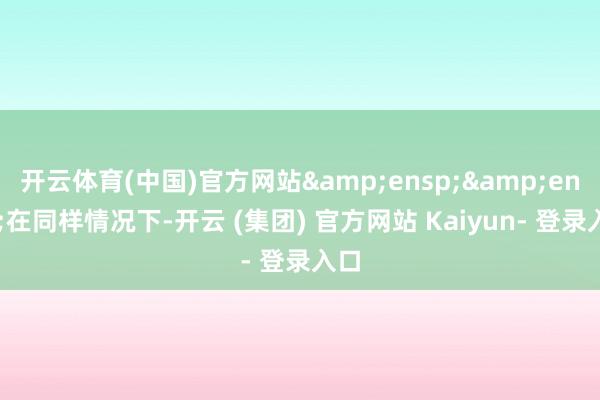 开云体育(中国)官方网站&ensp;&ensp;在同样情况下-开云 (集团) 官方网站 Kaiyun- 登录入口