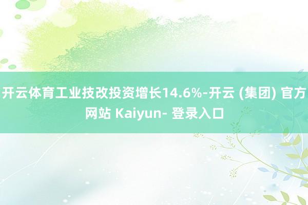 开云体育工业技改投资增长14.6%-开云 (集团) 官方网站 Kaiyun- 登录入口