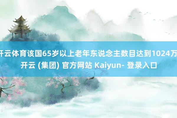 开云体育该国65岁以上老年东说念主数目达到1024万-开云 (集团) 官方网站 Kaiyun- 登录入口