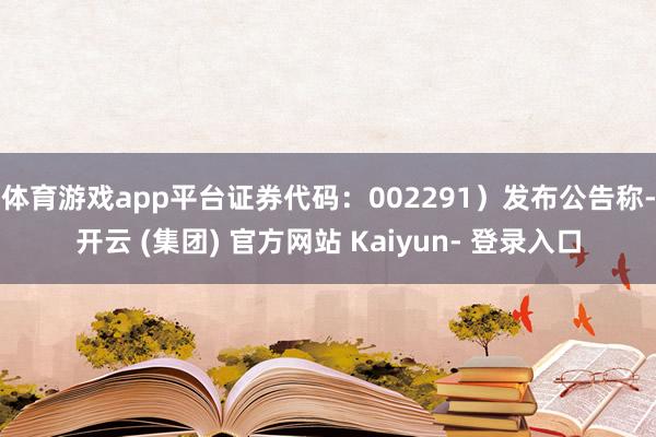 体育游戏app平台证券代码：002291）发布公告称-开云 (集团) 官方网站 Kaiyun- 登录入口