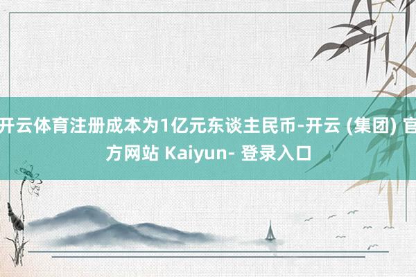 开云体育注册成本为1亿元东谈主民币-开云 (集团) 官方网站 Kaiyun- 登录入口