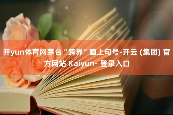 开yun体育网茅台“跨界”画上句号-开云 (集团) 官方网站 Kaiyun- 登录入口