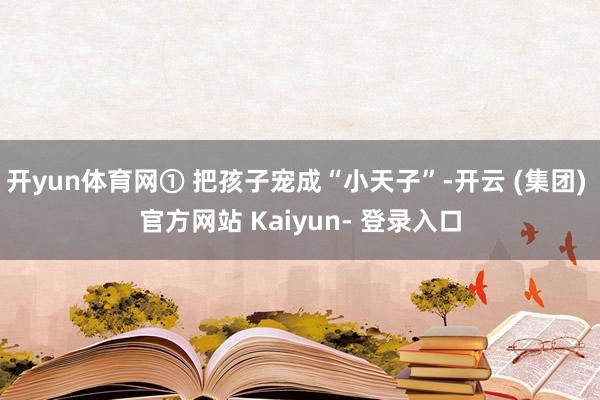 开yun体育网① 把孩子宠成“小天子”-开云 (集团) 官方网站 Kaiyun- 登录入口