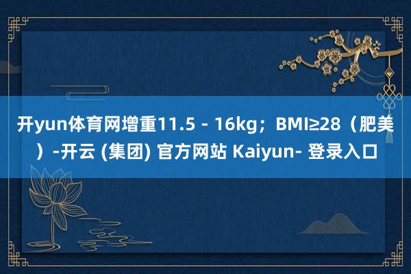 开yun体育网增重11.5 - 16kg；BMI≥28（肥美）-开云 (集团) 官方网站 Kaiyun- 登录入口