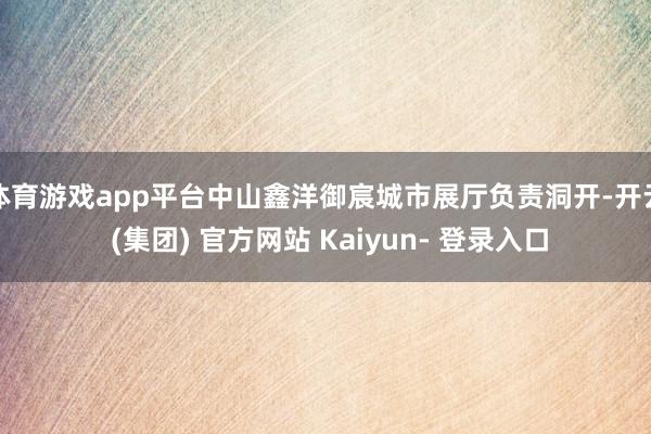 体育游戏app平台中山鑫洋御宸城市展厅负责洞开-开云 (集团) 官方网站 Kaiyun- 登录入口