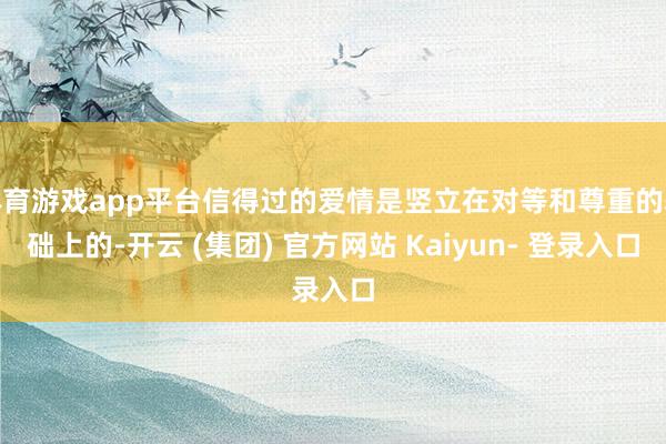 体育游戏app平台信得过的爱情是竖立在对等和尊重的基础上的-开云 (集团) 官方网站 Kaiyun- 登录入口