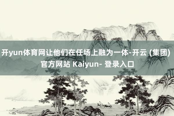开yun体育网让他们在任场上融为一体-开云 (集团) 官方网站 Kaiyun- 登录入口