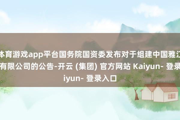 体育游戏app平台国务院国资委发布对于组建中国雅江集团有限公司的公告-开云 (集团) 官方网站 Kaiyun- 登录入口